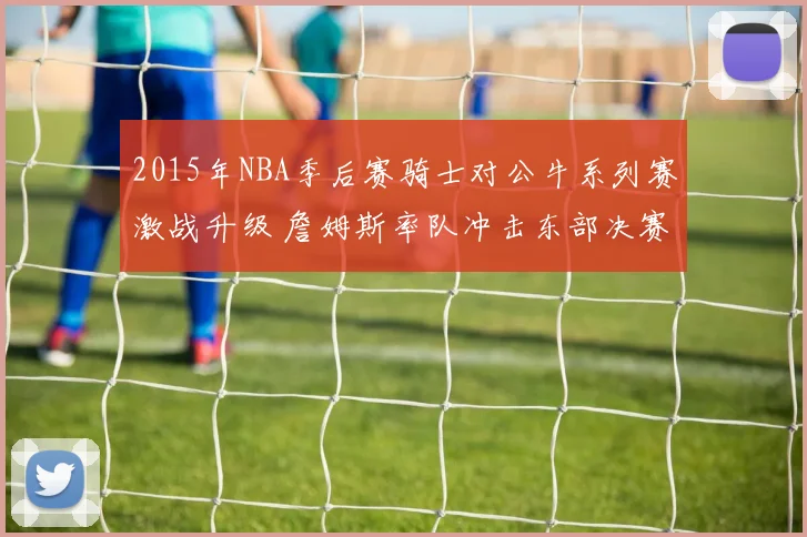 2015年NBA季后赛骑士对公牛系列赛激战升级 詹姆斯率队冲击东部决赛