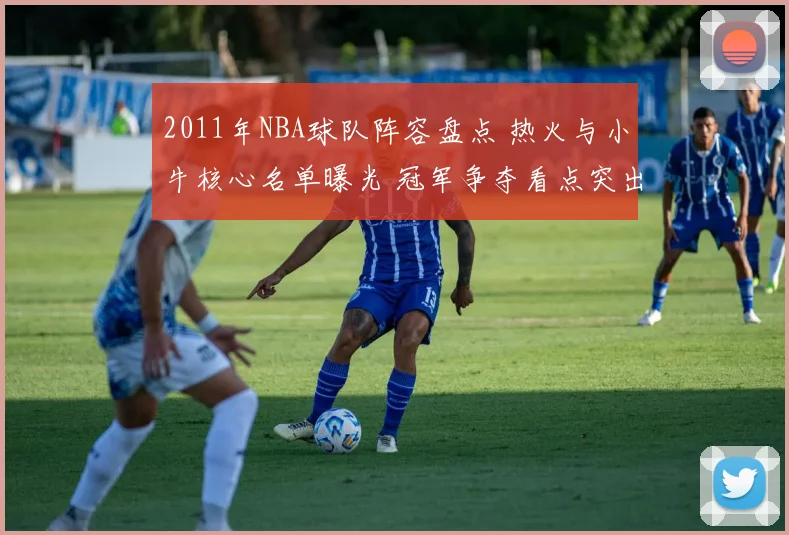 2011年NBA球队阵容盘点 热火与小牛核心名单曝光 冠军争夺看点突出