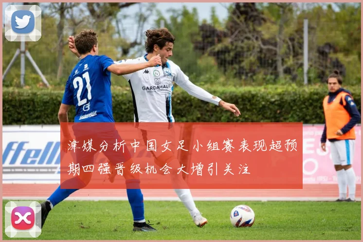 津媒分析中国女足小组赛表现超预期四强晋级机会大增引关注