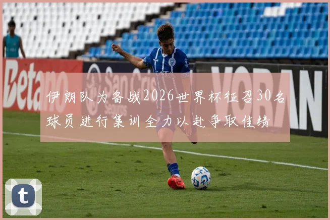 伊朗队为备战2026世界杯征召30名球员进行集训全力以赴争取佳绩
