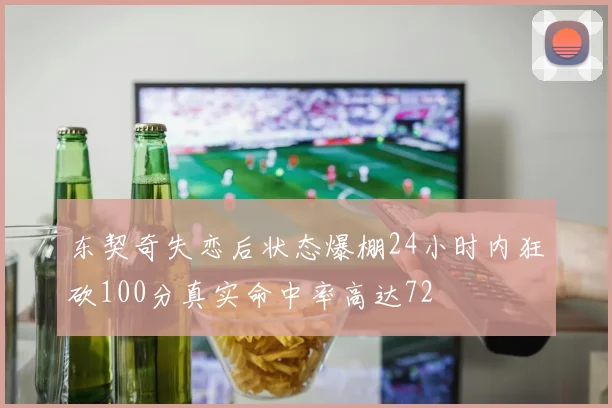 东契奇失恋后状态爆棚24小时内狂砍100分真实命中率高达72