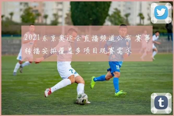 2021东京奥运会直播频道公布 赛事转播安排覆盖多项目观赛需求