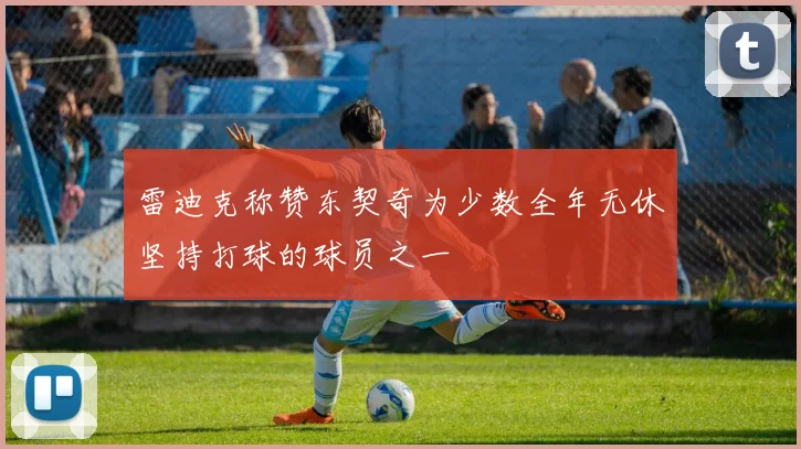 雷迪克称赞东契奇为少数全年无休坚持打球的球员之一