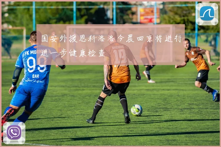国安外援恩科洛洛今晨回京将进行进一步健康检查