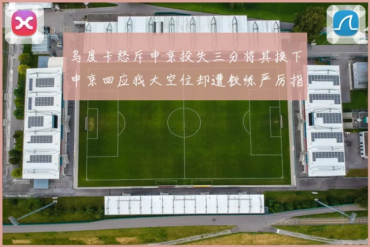 乌度卡怒斥申京投失三分将其换下申京回应我大空位却遭教练严厉指责