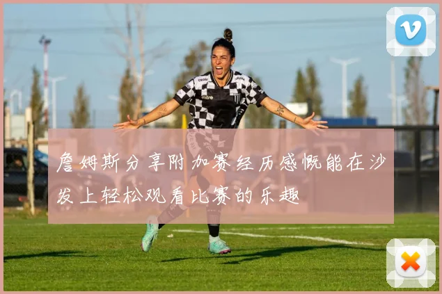 詹姆斯分享附加赛经历感慨能在沙发上轻松观看比赛的乐趣