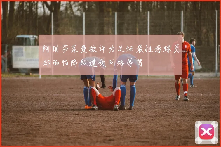 阿丽莎莱曼被评为足坛最性感球员却面临降级遭受网络辱骂