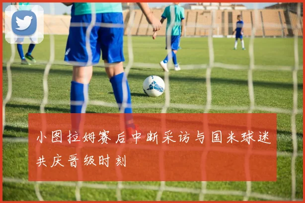 小图拉姆赛后中断采访与国米球迷共庆晋级时刻