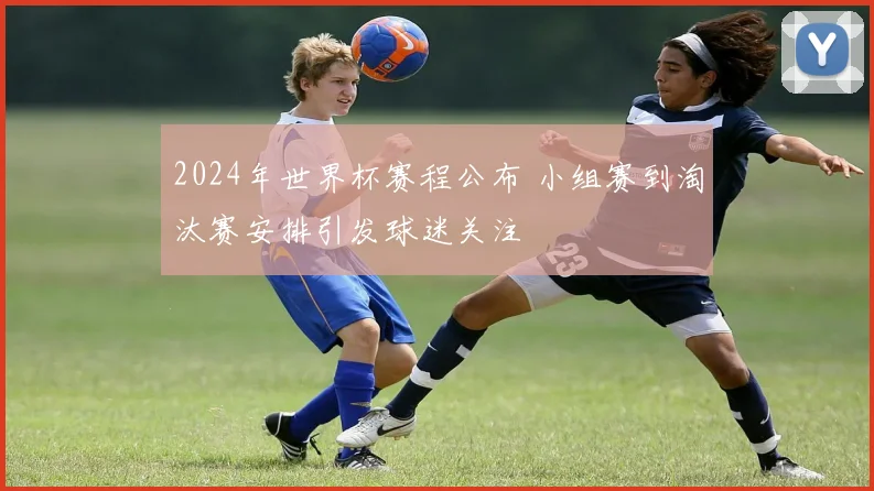 2024年世界杯赛程公布 小组赛到淘汰赛安排引发球迷关注