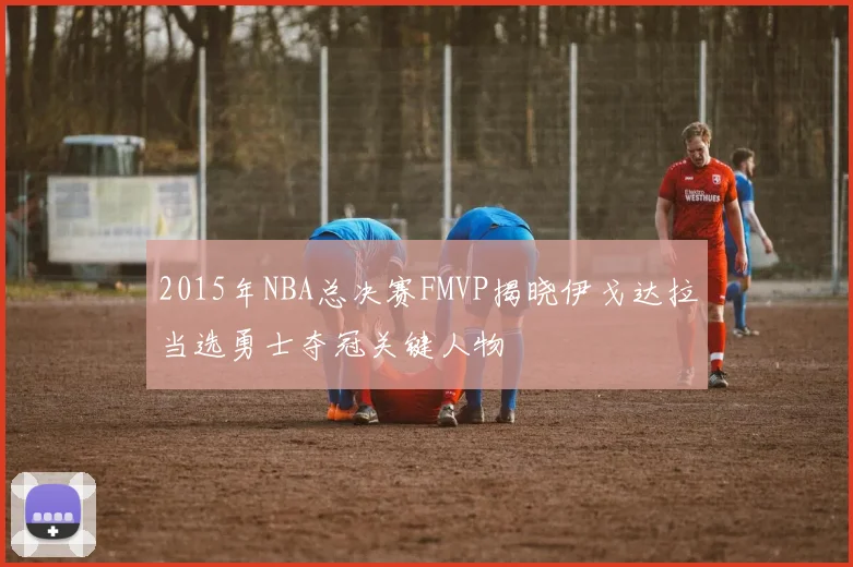 2015年NBA总决赛FMVP揭晓伊戈达拉当选勇士夺冠关键人物