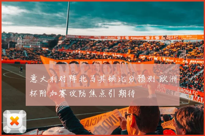 意大利对阵北马其顿比分预测 欧洲杯附加赛攻防焦点引期待