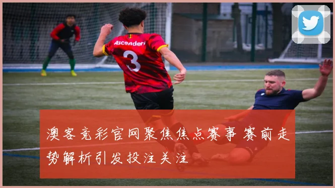 澳客竞彩官网聚焦焦点赛事 赛前走势解析引发投注关注