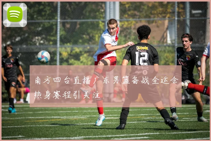 南方四台直播广东男篮备战全运会热身赛程引关注