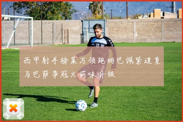 西甲射手榜莱万领跑姆巴佩紧追皇马巴萨争冠火药味升级