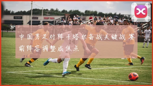 中国男足对阵卡塔尔备战关键战 赛前阵容调整成焦点
