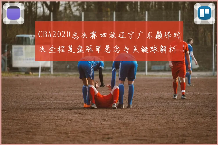 CBA2020总决赛回放辽宁广东巅峰对决全程复盘冠军悬念与关键球解析