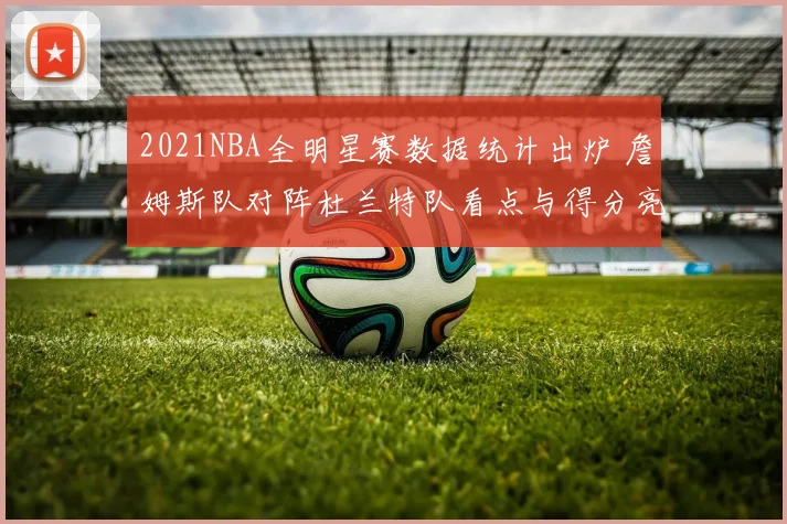 2021NBA全明星赛数据统计出炉 詹姆斯队对阵杜兰特队看点与得分亮点