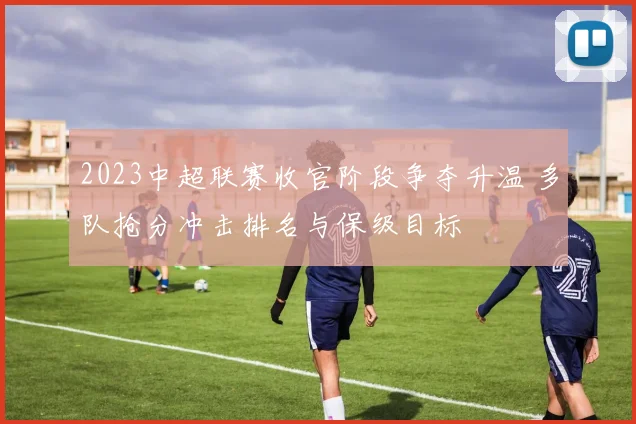 2023中超联赛收官阶段争夺升温 多队抢分冲击排名与保级目标