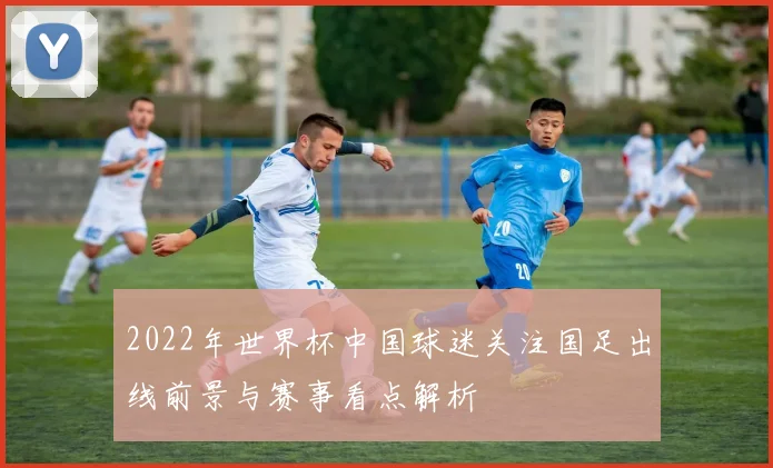 2022年世界杯中国球迷关注国足出线前景与赛事看点解析
