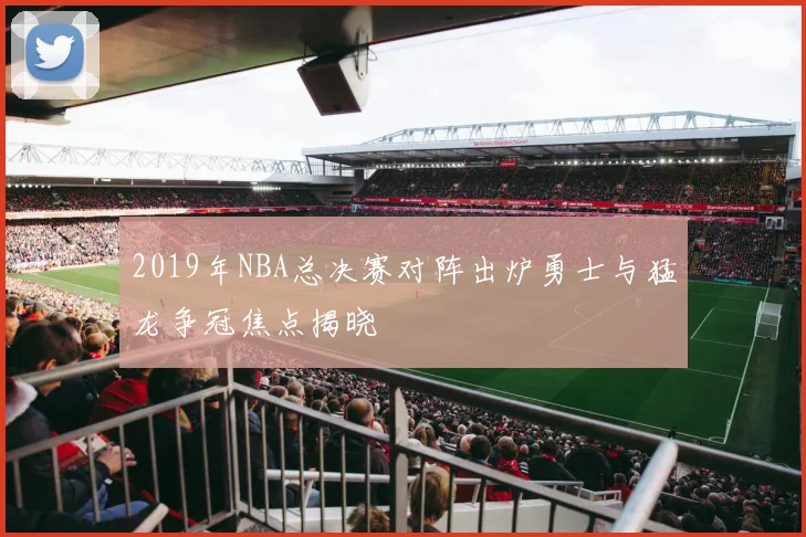 2019年NBA总决赛对阵出炉勇士与猛龙争冠焦点揭晓